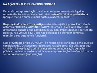 NA AÇÃO PENAL PÚBLICA CONDICIONADA

Depende de representação da vítima ou seu representante legal. A
representação, nesse caso, constitui uma delatio criminis postulatória
(porque revela o crime e ainda postula a abertura do IP).

Requisição do ministro da justiça – não está sujeita a prazo. É um ato de
natureza POLÍTICA e ADMINISTRATIVA. Quanto à REVOGABILIDADE, há
divergência quanto à sua possibilidade ou não. Impossibilidade por ser ato
político, não vincula o MP, que não é obrigado a oferecer denúncia
mantém a sua autonomia funcional.

Está prevista no artigo 5o. IV, CPP (é a forma de iniciar a ação penal pública
condicionada). Os conceitos registrados na ação penal são utilizados aqui
também. A investigação criminal nos crimes em que a ação penal for
pública condicionada não se inicia sem a representação do ofendido ou de
seu representante (autorização).
 