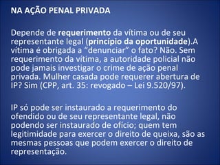 NA AÇÃO PENAL PRIVADA
 
Depende de requerimento da vítima ou de seu
representante legal (princípio da oportunidade).A
vítima é obrigada a “denunciar” o fato? Não. Sem
requerimento da vítima, a autoridade policial não
pode jamais investigar o crime de ação penal
privada. Mulher casada pode requerer abertura de
IP? Sim (CPP, art. 35: revogado – Lei 9.520/97).

IP só pode ser instaurado a requerimento do
ofendido ou de seu representante legal, não
podendo ser instaurado de ofício; quem tem
legitimidade para exercer o direito de queixa, são as
mesmas pessoas que podem exercer o direito de
representação.
 