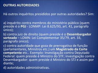 OUTRAS AUTORIDADES

Há outros inquéritos presididos por outras autoridades? Sim:

a) inquérito contra membros do ministério público (quem
preside é o PGJ - LONMP: Lei 8.625/93, art. 41, parágrafo
único);
b) contra juiz de direito (quem preside é o Desembargador
sorteado – LOMN: Lei Complementar 35/79, art. 33,
parágrafo único);
c) contra autoridade que goza de prerrogativa de função
(parlamentares, Ministros etc.) um Magistrado da Corte
competente etc.. Exemplo: Investigação contra Deputado
Federal: quem preside é Ministro do STF; investigação contra
Desembargador: quem preside é Ministro do STJ e assim por
diante;
d) autoridades administrativas.
 