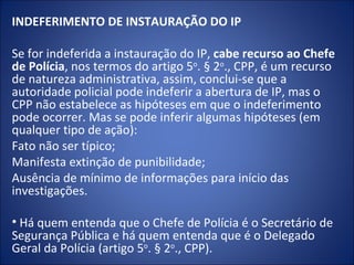 INDEFERIMENTO DE INSTAURAÇÃO DO IP

Se for indeferida a instauração do IP, cabe recurso ao Chefe
de Polícia, nos termos do artigo 5o. § 2o., CPP, é um recurso
de natureza administrativa, assim, conclui-se que a
autoridade policial pode indeferir a abertura de IP, mas o
CPP não estabelece as hipóteses em que o indeferimento
pode ocorrer. Mas se pode inferir algumas hipóteses (em
qualquer tipo de ação):
Fato não ser típico;
Manifesta extinção de punibilidade;
Ausência de mínimo de informações para início das
investigações.

• Há quem entenda que o Chefe de Polícia é o Secretário de
Segurança Pública e há quem entenda que é o Delegado
Geral da Polícia (artigo 5o. § 2o., CPP).
 