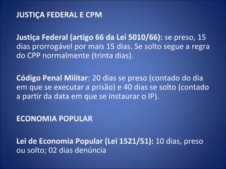 JUSTIÇA FEDERAL E CPM

Justiça Federal (artigo 66 da Lei 5010/66): se preso, 15
dias prorrogável por mais 15 dias. Se solto segue a regra
do CPP normalmente (trinta dias).

Código Penal Militar: 20 dias se preso (contado do dia
em que se executar a prisão) e 40 dias se solto (contado
a partir da data em que se instaurar o IP).

ECONOMIA POPULAR

Lei de Economia Popular (Lei 1521/51): 10 dias, preso
ou solto; 02 dias denúncia
 