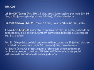 TÓXICOS

Lei 10.409 Tóxicos (Art. 29): 15 dias, preso (prorrogável por mais 15), 30
dias, solto (prorrogável por mais 30 dias); 10 dias, denúncia.

Lei 6368 Tóxicos (Art. 21): 05 ou 10 dias, preso e 30 ou 60 dias, solto

A nova Lei 11.343/06 aumentou os prazos: 30 dias, se preso, podendo ser
duplicado; 90 dias, se solto, também admitindo duplicação. É a regra do
art. 51, a saber:

Art. 51. O inquérito policial será concluído no prazo de 30 (trinta) dias, se
o indiciado estiver preso, e de 90 (noventa) dias, quando solto.
Parágrafo único. Os prazos a que se refere este artigo podem ser
duplicados pelo juiz, ouvido o Ministério Público, mediante pedido
justificado da autoridade de polícia judiciária.
 