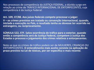 Nos processos de competência da JUSTIÇA FEDERAL, a dúvida surge em
relação ao crime de TRÁFICO INTERNACIONAL DE ENTORPECENTES, cuja
competência é da Justiça Federal:

Art. 109, CF/88. Aos juízes federais compete processar e julgar:
V – os crimes previstos em tratado ou convenção internacional, quando,
iniciada a execução no País, o resultado tenha ou devesse ter ocorrido no
estrangeiro, ou reciprocamente.

SÚMULA 522, STF. Salvo ocorrência de tráfico para o exterior, quando
então a competência será da Justiça Federal, competem à Justiça dos
Estados o processo e julgamento dos crimes relativos a entorpecentes.

Note-se que os crimes de tráfico podem ser de MULHERES, CRIANÇAS OU
ENTORPECENTES. O entendimento mais aceito consiste na aplicação do
prazo previsto na Lei de tóxicos, por ser específica e mais recente.
 