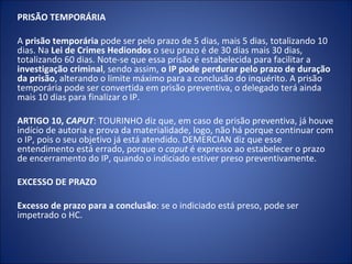 PRISÃO TEMPORÁRIA

A prisão temporária pode ser pelo prazo de 5 dias, mais 5 dias, totalizando 10
dias. Na Lei de Crimes Hediondos o seu prazo é de 30 dias mais 30 dias,
totalizando 60 dias. Note-se que essa prisão é estabelecida para facilitar a
investigação criminal, sendo assim, o IP pode perdurar pelo prazo de duração
da prisão, alterando o limite máximo para a conclusão do inquérito. A prisão
temporária pode ser convertida em prisão preventiva, o delegado terá ainda
mais 10 dias para finalizar o IP.

ARTIGO 10, CAPUT: TOURINHO diz que, em caso de prisão preventiva, já houve
indício de autoria e prova da materialidade, logo, não há porque continuar com
o IP, pois o seu objetivo já está atendido. DEMERCIAN diz que esse
entendimento está errado, porque o caput é expresso ao estabelecer o prazo
de encerramento do IP, quando o indiciado estiver preso preventivamente.

EXCESSO DE PRAZO

Excesso de prazo para a conclusão: se o indiciado está preso, pode ser
impetrado o HC.
 