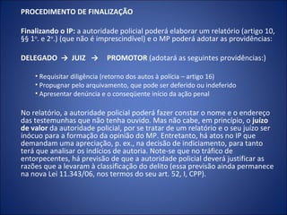 PROCEDIMENTO DE FINALIZAÇÃO

Finalizando o IP: a autoridade policial poderá elaborar um relatório (artigo 10,
§§ 1o. e 2o.) (que não é imprescindível) e o MP poderá adotar as providências:

DELEGADO → JUIZ →          PROMOTOR (adotará as seguintes providências:)

    • Requisitar diligência (retorno dos autos à polícia – artigo 16)
    • Propugnar pelo arquivamento, que pode ser deferido ou indeferido
    • Apresentar denúncia e o conseqüente início da ação penal

No relatório, a autoridade policial poderá fazer constar o nome e o endereço
das testemunhas que não tenha ouvido. Mas não cabe, em princípio, o juízo
de valor da autoridade policial, por se tratar de um relatório e o seu juízo ser
inócuo para a formação da opinião do MP. Entretanto, há atos no IP que
demandam uma apreciação, p. ex., na decisão de indiciamento, para tanto
terá que analisar os indícios de autoria. Note-se que no tráfico de
entorpecentes, há previsão de que a autoridade policial deverá justificar as
razões que a levaram à classificação do delito (essa previsão ainda permanece
na nova Lei 11.343/06, nos termos do seu art. 52, I, CPP).
 
