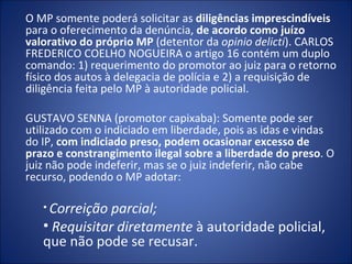 O MP somente poderá solicitar as diligências imprescindíveis
para o oferecimento da denúncia, de acordo como juízo
valorativo do próprio MP (detentor da opinio delicti). CARLOS
FREDERICO COELHO NOGUEIRA o artigo 16 contém um duplo
comando: 1) requerimento do promotor ao juiz para o retorno
físico dos autos à delegacia de polícia e 2) a requisição de
diligência feita pelo MP à autoridade policial.

GUSTAVO SENNA (promotor capixaba): Somente pode ser
utilizado com o indiciado em liberdade, pois as idas e vindas
do IP, com indiciado preso, podem ocasionar excesso de
prazo e constrangimento ilegal sobre a liberdade do preso. O
juiz não pode indeferir, mas se o juiz indeferir, não cabe
recurso, podendo o MP adotar:

   • Correição parcial;
   • Requisitar diretamente à autoridade policial,
   que não pode se recusar.
 