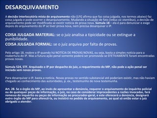 DESARQUIVAMENTO
A decisão interlocutória mista de arquivamento não (LFG afirma que faz coisa julgada, nos termos abaixo) faz
coisa julgada e pode ocorrer o desarquivamento. Mudando a situação de fato (rebus sic stantibus), a decisão de
arquivamento pode ser modificada se existir notícia de prova nova. Súmula 18 – ela é para denunciar e exige
depois do arquivamento do IP se tiver prova nova, nem precisa desarquivar o IP.

COISA JULGADA MATERIAL: se o juiz analisa a tipicidade ou se extingue a
punibilidade.
COISA JULGADA FORMAL: se o juiz arquiva por falta de provas.
Pelo artigo 18, reabre o IP quando há NOTÍCIA DE PROVAS NOVAS, ou seja, basta a simples notícia para a
reabertura do IP. Mas a futura ação penal somente poderá ser promovida se EFETIVAMENTE foram encontradas
provas novas.

Súmula 524, STF. Arquivado o IP por despacho do juiz, a requerimento do MP, não pode a ação penal ser
iniciada sem novas provas.

Para desarquivar o IP, basta a notícia. Novas provas no sentido substancial até poderiam existir, mas não haviam
chegado ao conhecimento das autoridades, p. ex., testemunho de nova testemunha.

Art. 28. Se o órgão do MP, ao invés de apresentar a denúncia, requerer o arquivamento do inquérito policial
ou de quaisquer peças de informação, o juiz, no caso de considerar improcedentes a razões invocadas, fará
remessa do inquérito ou peças de informação ao procurador-geral, e este oferecerá a denúncia, designará
outro órgão do MP para oferecê-la, ou insistirá no pedido de arquivamento, ao qual só então estar o juiz
obrigado a atender.
 