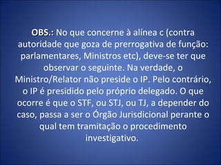 OBS.: No que concerne à alínea c (contra
autoridade que goza de prerrogativa de função:
 parlamentares, Ministros etc), deve-se ter que
       observar o seguinte. Na verdade, o
Ministro/Relator não preside o IP. Pelo contrário,
 o IP é presidido pelo próprio delegado. O que
ocorre é que o STF, ou STJ, ou TJ, a depender do
caso, passa a ser o Órgão Jurisdicional perante o
      qual tem tramitação o procedimento
                  investigativo.
 
