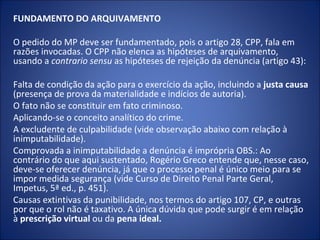 FUNDAMENTO DO ARQUIVAMENTO

O pedido do MP deve ser fundamentado, pois o artigo 28, CPP, fala em
razões invocadas. O CPP não elenca as hipóteses de arquivamento,
usando a contrario sensu as hipóteses de rejeição da denúncia (artigo 43):

Falta de condição da ação para o exercício da ação, incluindo a justa causa
(presença de prova da materialidade e indícios de autoria).
O fato não se constituir em fato criminoso.
Aplicando-se o conceito analítico do crime.
A excludente de culpabilidade (vide observação abaixo com relação à
inimputabilidade).
Comprovada a inimputabilidade a denúncia é imprópria OBS.: Ao
contrário do que aqui sustentado, Rogério Greco entende que, nesse caso,
deve-se oferecer denúncia, já que o processo penal é único meio para se
impor medida segurança (vide Curso de Direito Penal Parte Geral,
Impetus, 5ª ed., p. 451).
Causas extintivas da punibilidade, nos termos do artigo 107, CP, e outras
por que o rol não é taxativo. A única dúvida que pode surgir é em relação
à prescrição virtual ou da pena ideal.
 