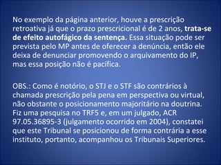 No exemplo da página anterior, houve a prescrição
retroativa já que o prazo prescricional é de 2 anos, trata-se
de efeito autofágico da sentença. Essa situação pode ser
prevista pelo MP antes de oferecer a denúncia, então ele
deixa de denunciar promovendo o arquivamento do IP,
mas essa posição não é pacífica.

OBS.: Como é notório, o STJ e o STF são contrários à
chamada prescrição pela pena em perspectiva ou virtual,
não obstante o posicionamento majoritário na doutrina.
Fiz uma pesquisa no TRF5 e, em um julgado, ACR
97.05.36895-3 (julgamento ocorrido em 2004), constatei
que este Tribunal se posicionou de forma contrária a esse
instituto, portanto, acompanhou os Tribunais Superiores.
 