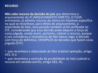 RECURSO

Não cabe recurso da decisão do juiz que determina o
arquivamento do IP (ARQUIVAMENTO DIRETO). O TJ/SP,
entretanto, já admitiu recurso da vítima em hipótese específica
na qual se reconhece, para efeito de arquivamento, a
atipicidade do fato, essa posição também já foi verificada no
STF, considerando que essa decisão pode adquirir a força de
coisa julgada, sendo assim, portanto, cabível o recurso, porque
o juiz considerou a inexistência de fato típico; logo, é decisão
com força de definitiva. EXEMPLOS de decisões que fazem coisa
julgada (STF):

• que reconhece a atipicidade do fato (cabível apelação, artigo
593, II) e
• que reconhece a extinção da punibilidade do fato (cabível o
recurso em sentido estrito, artigo 583, IX).
 