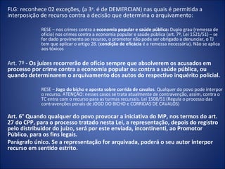 FLG: reconhece 02 exceções, (a 3a. é de DEMERCIAN) nas quais é permitida a
interposição de recurso contra a decisão que determina o arquivamento:

            RESE – nos crimes contra a economia popular e saúde pública: Duplo grau (remessa de
            ofício) nos crimes contra a economia popular e saúde pública (art. 7º, Lei 1521/51) – se
            for dado provimento ao recurso, o promotor não pode ser obrigado a denunciar, o TJ
            tem que aplicar o artigo 28. (condição de eficácia é a remessa necessária). Não se aplica
            aos tóxicos

Art. 7º - Os juízes recorrerão de ofício sempre que absolverem os acusados em
processo por crime contra a economia popular ou contra a saúde pública, ou
quando determinarem o arquivamento dos autos do respectivo inquérito policial.

            RESE – Jogo do bicho e aposta sobre corrida de cavalos. Qualquer do povo pode interpor
            o recurso. ATENÇÃO: nesses casos se trata atualmente de contravenção, assim, contra o
            TC entra com o recurso para as turmas recursais. Lei 1508/51 (Regula o processo das
            contravenções penais de JOGO DO BICHO e CORRIDAS DE CAVALOS)

Art. 6° Quando qualquer do povo provocar a iniciativa do MP, nos termos do art.
27 do CPP, para o processo tratado nesta Lei, a representação, depois do registro
pelo distribuidor do juízo, será por este enviada, incontinenti, ao Promotor
Público, para os fins legais.
Parágrafo único. Se a representação for arquivada, poderá o seu autor interpor
recurso em sentido estrito.
 