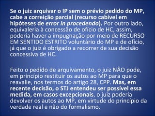 Se o juiz arquivar o IP sem o prévio pedido do MP,
cabe a correição parcial (recurso cabível em
hipóteses de error in procedendo). Por outro lado,
equivaleria à concessão de ofício de HC, assim,
poderia haver a impugnação por meio de RECURSO
EM SENTIDO ESTRITO voluntário do MP e de ofício,
já que o juiz é obrigado a recorrer de sua decisão
concessiva de HC.

Feito o pedido de arquivamento, o juiz NÃO pode,
em princípio restituir os autos ao MP para que o
reavalie, nos termos do artigo 28, CPP. Mas, em
recente decisão, o STJ entendeu ser possível essa
medida, em casos excepcionais, o juiz poderia
devolver os autos ao MP, em virtude do princípio da
verdade real e não do formalismo.
 