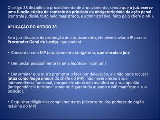 O artigo 28 disciplina o procedimento de arquivamento, sendo que o juiz exerce
uma função atípica de controle do princípio da obrigatoriedade da ação penal
(controle judicial, feito pelo magistrado, e administrativo, feito pelo chefe o MP).

APLICAÇÃO DO ARTIGO 28

Se o juiz discorda da promoção de arquivamento, ele deve enviar o IP para o
Procurador Geral de Justiça, que poderá:

• Concordar com MP (arquivamento obrigatório, que vincula o juiz)

• Denunciar pessoalmente (é uma hipótese incomum)

• Determinar que outro promotor o faça por delegação, ele não pode recusar
(atua como longa manus do chefe do MP), não haverá lesão a sua
independência funcional, porque ele ainda não manifestou a sua opinião
(independência funcional somente é garantida quando o MP manifeste a sua
posição).

• Requisitar diligências complementares (decorrente dos poderes do órgão
máximo do MP)
 