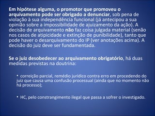 Em hipótese alguma, o promotor que promoveu o
arquivamento pode ser obrigado a denunciar, sob pena de
violação à sua independência funcional (já antecipou a sua
opinião sobre a impossibilidade de ajuizamento da ação). A
decisão de arquivamento não faz coisa julgada material (senão
nos casos de atipicidade e extinção de punibilidade), tanto que
pode haver o desarquivamento do IP (ver anotações acima). A
decisão do juiz deve ser fundamentada.

Se o juiz desobedecer ao arquivamento obrigatório, há duas
medidas previstas na doutrina:

   • correição parcial, remédio jurídico contra erro em procedendo do
   juiz que causa uma confusão processual (ainda que no momento não
   há processo);

   • HC, pelo constrangimento ilegal que passa a sofrer o investigado.
 