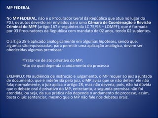 MP FEDERAL

No MP FEDERAL, não é o Procurador Geral da República que atua no lugar do
PGJ, os autos deverão ser enviados para uma Câmara de Coordenação e Revisão
Criminal do MPF (artigo 167 e seguintes da LC 75/93 – LOMPF); que é formada
por 03 Procuradores da Republica com mandato de 02 anos, tendo 02 suplentes.

O artigo 28 é aplicado analogicamente em algumas hipóteses, sendo que,
algumas são equivocadas, para permitir uma aplicação analógica, devem ser
obedecidas algumas premissas:

        •Tratar-se de ato privativo do MP;
        •Ato do qual dependa o andamento do processo

EXEMPLO: Na audiência de instrução e julgamento, o MP requer ao juiz a juntada
de documento, que é indeferida pelo juiz, o MP avisa que se não deferir ele não
fala; normalmente, o juiz aplica o artigo 28, mas não deveria, pois, não há dúvida
que o debate oral é privativo do MP, entretanto, a segunda premissa não foi
atendida, ou seja, da sua prática não depende o andamento do processo, assim,
basta o juiz sentenciar, mesmo que o MP não fale nos debates orais.
 