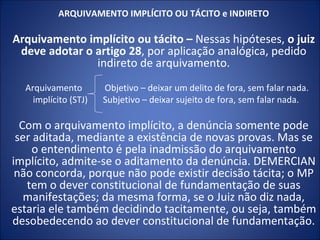 ARQUIVAMENTO IMPLÍCITO OU TÁCITO e INDIRETO

Arquivamento implícito ou tácito – Nessas hipóteses, o juiz
 deve adotar o artigo 28, por aplicação analógica, pedido
               indireto de arquivamento.
  Arquivamento        Objetivo – deixar um delito de fora, sem falar nada.
    implícito (STJ)   Subjetivo – deixar sujeito de fora, sem falar nada.

  Com o arquivamento implícito, a denúncia somente pode
 ser aditada, mediante a existência de novas provas. Mas se
    o entendimento é pela inadmissão do arquivamento
implícito, admite-se o aditamento da denúncia. DEMERCIAN
 não concorda, porque não pode existir decisão tácita; o MP
   tem o dever constitucional de fundamentação de suas
   manifestações; da mesma forma, se o Juiz não diz nada,
estaria ele também decidindo tacitamente, ou seja, também
desobedecendo ao dever constitucional de fundamentação.
 