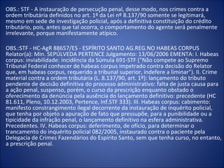 OBS.: STF - A instauração de persecução penal, desse modo, nos crimes contra a
ordem tributária definidos no art. 1º da Lei nº 8.137/90 somente se legitimará,
mesmo em sede de investigação policial, após a definitiva constituição do crédito
tributário, pois, antes que tal ocorra, o comportamento do agente será penalmente
irrelevante, porque manifestamente atípico.

OBS.:STF - HC-AgR 88657/ES - ESPÍRITO SANTO AG.REG.NO HABEAS CORPUS
Relator(a): Min. SEPÚLVEDA PERTENCE Julgamento: 13/06/2006 EMENTA: I. Habeas
corpus: inviabilidade: incidência da Súmula 691-STF ("Não compete ao Supremo
Tribunal Federal conhecer de habeas corpus impetrado contra decisão do Relator
que, em habeas corpus, requerido a tribunal superior, indefere a liminar"). II. Crime
material contra a ordem tributária (L. 8.137/90, art. 1º): lançamento do tributo
pendente de decisão definitiva do processo administrativo: falta de justa causa para
a ação penal, suspenso, porém, o curso da prescrição enquanto obstado o
oferecimento da denúncia pela ausência do lançamento definitivo: precedente (HC
81.611, Pleno, 10.12.2003, Pertence, Inf.STF 333). III. Habeas corpus: cabimento:
manifesto constrangimento ilegal decorrente da instauração de inquérito policial,
que tenha por objeto a apuração de fato que pressupõe, para a punibilidade ou a
tipicidade da infração penal, o lançamento definitivo na esfera administrativa.
Precedentes. IV. Habeas corpus: deferimento, de ofício, para determinar o
trancamento do inquérito policial 082/2005, instaurado contra o paciente pela
Delegacia de Crimes Fazendários do Espírito Santo, sem que tenha curso, no entanto,
a prescrição penal.
 