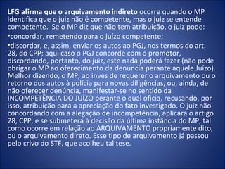 LFG afirma que o arquivamento indireto ocorre quando o MP
identifica que o juiz não é competente, mas o juiz se entende
competente. Se o MP diz que não tem atribuição, o juiz pode:
•concordar, remetendo para o juízo competente;
•discordar, e, assim, enviar os autos ao PGJ, nos termos do art.
28, do CPP; aqui caso o PGJ concorde com o promotor,
discordando, portanto, do juiz, este nada poderá fazer (não pode
obrigar o MP ao oferecimento da denúncia perante aquele Juízo).
Melhor dizendo, o MP, ao invés de requerer o arquivamento ou o
retorno dos autos à polícia para novas diligências, ou, ainda, de
não oferecer denúncia, manifestar-se no sentido da
INCOMPETÊNCIA DO JUÍZO perante o qual oficia, recusando, por
isso, atribuição para a apreciação do fato investigado. O juiz não
concordando com a alegação de incompetência, aplicará o artigo
28, CPP, e se submeterá à decisão da última instância do MP, tal
como ocorre em relação ao ARQUIVAMENTO propriamente dito,
ou o arquivamento direto. Esse tipo de arquivamento já passou
pelo crivo do STF, que acolheu tal tese.
 