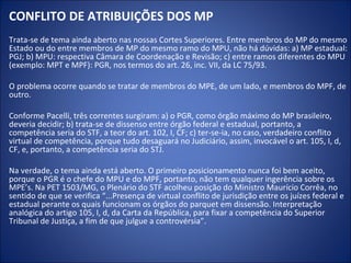 CONFLITO DE ATRIBUIÇÕES DOS MP
Trata-se de tema ainda aberto nas nossas Cortes Superiores. Entre membros do MP do mesmo
Estado ou do entre membros de MP do mesmo ramo do MPU, não há dúvidas: a) MP estadual:
PGJ; b) MPU: respectiva Câmara de Coordenação e Revisão; c) entre ramos diferentes do MPU
(exemplo: MPT e MPF): PGR, nos termos do art. 26, inc. VII, da LC 75/93.

O problema ocorre quando se tratar de membros do MPE, de um lado, e membros do MPF, de
outro.

Conforme Pacelli, três correntes surgiram: a) o PGR, como órgão máximo do MP brasileiro,
deveria decidir; b) trata-se de dissenso entre órgão federal e estadual, portanto, a
competência seria do STF, a teor do art. 102, I, CF; c) ter-se-ia, no caso, verdadeiro conflito
virtual de competência, porque tudo desaguará no Judiciário, assim, invocável o art. 105, I, d,
CF, e, portanto, a competência seria do STJ.

Na verdade, o tema ainda está aberto. O primeiro posicionamento nunca foi bem aceito,
porque o PGR é o chefe do MPU e do MPF, portanto, não tem qualquer ingerência sobre os
MPE’s. Na PET 1503/MG, o Plenário do STF acolheu posição do Ministro Maurício Corrêa, no
sentido de que se verifica “...Presença de virtual conflito de jurisdição entre os juízes federal e
estadual perante os quais funcionam os órgãos do parquet em dissensão. Interpretação
analógica do artigo 105, I, d, da Carta da República, para fixar a competência do Superior
Tribunal de Justiça, a fim de que julgue a controvérsia”.
 