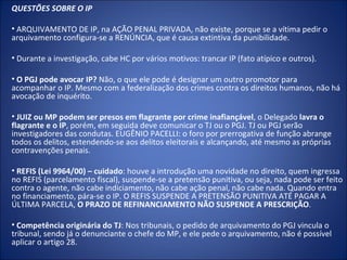 QUESTÕES SOBRE O IP

• ARQUIVAMENTO DE IP, na AÇÃO PENAL PRIVADA, não existe, porque se a vítima pedir o
arquivamento configura-se a RENÚNCIA, que é causa extintiva da punibilidade.

• Durante a investigação, cabe HC por vários motivos: trancar IP (fato atípico e outros).

• O PGJ pode avocar IP? Não, o que ele pode é designar um outro promotor para
acompanhar o IP. Mesmo com a federalização dos crimes contra os direitos humanos, não há
avocação de inquérito.

• JUIZ ou MP podem ser presos em flagrante por crime inafiançável, o Delegado lavra o
flagrante e o IP, porém, em seguida deve comunicar o TJ ou o PGJ. TJ ou PGJ serão
investigadores das condutas. EUGÊNIO PACELLI: o foro por prerrogativa de função abrange
todos os delitos, estendendo-se aos delitos eleitorais e alcançando, até mesmo as próprias
contravenções penais.

• REFIS (Lei 9964/00) – cuidado: houve a introdução uma novidade no direito, quem ingressa
no REFIS (parcelamento fiscal), suspende-se a pretensão punitiva, ou seja, nada pode ser feito
contra o agente, não cabe indiciamento, não cabe ação penal, não cabe nada. Quando entra
no financiamento, pára-se o IP. O REFIS SUSPENDE A PRETENSÃO PUNITIVA ATÉ PAGAR A
ÚLTIMA PARCELA, O PRAZO DE REFINANCIAMENTO NÃO SUSPENDE A PRESCRIÇÃO.

• Competência originária do TJ: Nos tribunais, o pedido de arquivamento do PGJ vincula o
tribunal, sendo já o denunciante o chefe do MP, e ele pede o arquivamento, não é possível
aplicar o artigo 28.
 