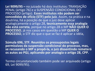 Lei 9099/95 – no juizado há dois institutos: TRANSAÇÃO
PENAL (artigo 76) e a SUSPENSÃO CONDICIONAL DO
PROCESSO (artigo). Esses institutos não podem ser
concedidos de ofício (STF) pelo juiz. Assim, na prática e na
doutrina, há a posição de que o juiz deve aplicar
analogicamente o artigo 28, tecnicamente essa analogia
não está correta, porque no artigo 28 o MP NÃO QUER O
PROCESSO, já nos casos em questão o MP QUER O
PROCESSO, o STF diz que o que se faz é aplicar a idéia,

Súmula 696, STF. Reunidos os pressupostos legais
permissivos da suspensão condicional do processo, mas,
se recusando o MP a propô-la, o juiz dissentindo remeterá
os autos ao PGJ, aplicando por analogia o artigo 28, CPP.

Termo circunstanciado também pode ser arquivado (artigo
69, Lei 9099/95).
 