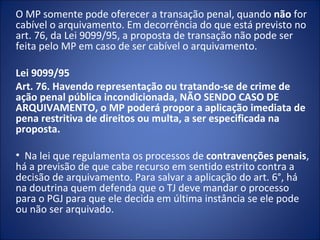 O MP somente pode oferecer a transação penal, quando não for
cabível o arquivamento. Em decorrência do que está previsto no
art. 76, da Lei 9099/95, a proposta de transação não pode ser
feita pelo MP em caso de ser cabível o arquivamento.

Lei 9099/95
Art. 76. Havendo representação ou tratando-se de crime de
ação penal pública incondicionada, NÃO SENDO CASO DE
ARQUIVAMENTO, o MP poderá propor a aplicação imediata de
pena restritiva de direitos ou multa, a ser especificada na
proposta.

• Na lei que regulamenta os processos de contravenções penais,
há a previsão de que cabe recurso em sentido estrito contra a
decisão de arquivamento. Para salvar a aplicação do art. 6°, há
na doutrina quem defenda que o TJ deve mandar o processo
para o PGJ para que ele decida em última instância se ele pode
ou não ser arquivado.
 