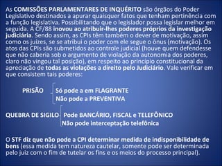As COMISSÕES PARLAMENTARES DE INQUÉRITO são órgãos do Poder
Legislativo destinados a apurar quaisquer fatos que tenham pertinência com
a função legislativa. Possibilitando que o legislador possa legislar melhor em
seguida. A CF/88 inovou ao atribuir-lhes poderes próprios da investigação
judiciária. Sendo assim, as CPIs têm também o dever de motivação, assim
como os juízes, se se atribui o poder com ele segue o ônus (motivação). Os
atos das CPIs são submetidos ao controle judicial (houve quem defendesse
que não caberia sob o argumento de violação da autonomia dos poderes,
claro não vingou tal posição), em respeito ao princípio constitucional da
apreciação de todas as violações a direito pelo Judiciário. Vale verificar em
que consistem tais poderes:

      PRISÃO      Só pode a em FLAGRANTE
                  Não pode a PREVENTIVA

QUEBRA DE SIGILO Pode BANCÁRIO, FISCAL e TELEFÔNICO
                 Não pode interceptação telefônica

O STF diz que não pode a CPI determinar medida de indisponibilidade de
bens (essa medida tem natureza cautelar, somente pode ser determinada
pelo juiz com o fim de tutelar os fins e os meios do processo principal).
 