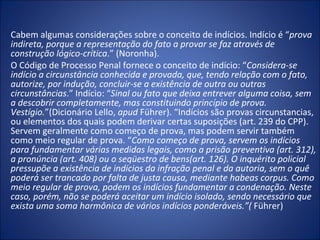 Cabem algumas considerações sobre o conceito de indícios. Indício é “prova 
indireta, porque a representação do fato a provar se faz através de 
construção lógico-crítica.” (Noronha).
O Código de Processo Penal fornece o conceito de indício: “Considera-se 
indício a circunstância conhecida e provada, que, tendo relação com o fato, 
autorize, por indução, concluir-se a existência de outra ou outras 
circunstâncias.” Indício: “Sinal ou fato que deixa entrever alguma coisa, sem 
a descobrir completamente, mas constituindo princípio de prova. 
Vestígio.”(Dicionário Lello, apud Führer). “Indícios são provas circunstancias,
ou elementos dos quais podem derivar certas suposições (art. 239 do CPP).
Servem geralmente como começo de prova, mas podem servir também
como meio regular de prova. “Como começo de prova, servem os indícios 
para fundamentar várias medidas legais, como a prisão preventiva (art. 312), 
a pronúncia (art. 408) ou o seqüestro de bens(art. 126). O inquérito policial 
pressupõe a existência de indícios da infração penal e da autoria, sem o quê 
poderá ser trancado por falta de justa causa, mediante habeas corpus. Como 
meio regular de prova, podem os indícios fundamentar a condenação. Neste 
caso, porém, não se poderá aceitar um indício isolado, sendo necessário que 
exista uma soma harmônica de vários indícios ponderáveis.”( Führer)
 