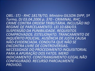 OBS.: STJ - RHC 18178/TO, Ministro GILSON DIPP, 5ª 
Turma, DJ 03.04.2006 p. 370 - CRIMINAL. RHC. 
CRIME CONTRA ORDEM TRIBUTÁRIA. INCLUSÃO NO 
REGIME DE PARCELAMENTO. LEI 10.684/03. 
SUSPENSÃO DA PUNIBILIDADE. REQUISITOS 
COMPROVADOS. ESTELIONATO. TRANCAMENTO DE 
INQUÉRITO POLICIAL. AUSÊNCIA DE JUSTA CAUSA 
NÃO-EVIDENCIADA. CONDUTA QUE NÃO SE 
ENCONTRA LIVRE DE CONTROVÉRSIAS. 
NECESSIDADE DO PROCEDIMENTO INQUISITORIAL 
PARA A APURAÇÃO DOS FATOS. MERO 
INDICIAMENTO. CONSTRANGIMENTO ILEGAL NÃO 
CONFIGURADO. RECURSO PARCIALMENTE 
PROVIDO.
 