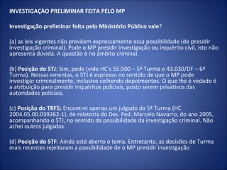 INVESTIGAÇÀO PRELIMINAR FEITA PELO MP

Investigação preliminar feita pelo Ministério Público vale?

(a) as leis vigentes não prevêem expressamente essa possibilidade (de presidir
investigação criminal). Pode o MP presidir investigação ou inquérito civil, isto não
apresenta dúvida. A questão é no âmbito criminal.

(b) Posição do STJ: Sim, pode (vide HC’s 55.500 – 5ª Turma e 43.030/DF – 6ª
Turma). Nessas ementas, o STJ é expresso no sentido de que o MP pode
investigar criminalmente, inclusive colhendo depoimentos. O que lhe é vedado é
a atribuição para presidir inquéritos policiais, posto serem privativos das
autoridades policiais.

(c) Posição do TRF5: Encontrei apenas um julgado da 5ª Turma (HC
2004.05.00.039262-1), de relatoria do Des. Fed. Marcelo Navarro, do ano 2005,
acompanhando o STJ, no sentido da possibilidade da investigação criminal. Não
achei outros julgados.

(d) Posição do STF: Ainda está aberto o tema. Entretanto, as decisões de Turma
mais recentes rejeitaram a possibilidade de o MP presidir investigação
 