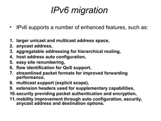 IPv6 migration
• IPv6 supports a number of enhanced features, such as:

1.  larger unicast and multicast address space,
2.  anycast address,
3.  aggregatable addressing for hierarchical routing,
4.  host address auto configuration,
5.  easy site renumbering,
6.  flow identification for QoS support,
7.  streamlined packet formats for improved forwarding
    performance,
8. multicast support (explicit scope),
9. extension headers used for supplementary capabilities,
10. security providing packet authentication and encryption,
11. mobility improvement through auto configuration, security,
    anycast address and destination options.
 