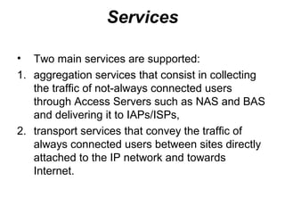 Services

•  Two main services are supported:
1. aggregation services that consist in collecting
   the traffic of not-always connected users
   through Access Servers such as NAS and BAS
   and delivering it to IAPs/ISPs,
2. transport services that convey the traffic of
   always connected users between sites directly
   attached to the IP network and towards
   Internet.
 