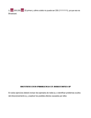 i). 255.255.255.255: El primer y ultimo octeto no puede ser 255 (11111111), ya que eso es
Broadcast.
IDENTIFICANCO PROBLEMAS EN DIRECCIONES IP
En estos ejercicios deberá revisar dos ejemplos de redes ip, e identificar problemas ocultos
del direccionamiento ip, y explicar los posibles efectos causados por ellos
 