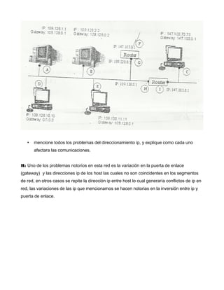 • mencione todos los problemas del direccionamiento ip, y explique como cada uno
afectara las comunicaciones.
R: Uno de los problemas notorios en esta red es la variación en la puerta de enlace
(gateway) y las direcciones ip de los host las cuales no son coincidentes en los segmentos
de red, en otros casos se repite la dirección ip entre host lo cual generaría conflictos de ip en
red, las variaciones de las ip que mencionamos se hacen notorias en la inversión entre ip y
puerta de enlace.
 