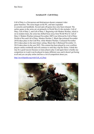 Ben Storer
Serialised IP - Call Of Duty
Call of Duty is a first-person and third-person shooter computer/video
game franchise. The series began on the PC, and later expanded
to consoles and handhelds. Several spin-off games have also been released. The
earlier games in the series are set primarily in World War II, this includes: Call of
Duty, Call of Duty 2, and Call of Duty 3. Beginning with Modern Warfare, which is
set in modern times, the series has shifted focus away from World War II. Call of
Duty 4: Modern Warfare (released November 2007) was followed by Call of Duty:
World at War and Call of Duty: Modern Warfare 2. Black Ops (released November
2010) takes place in the Cold War, while Modern Warfare 3 (released November
2011) takes place in the near-future setting. Black Ops 2 (Released November 13,
2012) takes place in the year 2025. This content has been played by over a million
players online worldwide and will continue to until they stop the Series. I think this
may be a good success because so many players play it and again there is hardly any
competition in it and it can be played in many different ways and it doesn't get boring
at all and you can play online and have a lot of competition about you.
http://en.wikipedia.org/wiki/Call_of_Duty
 