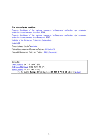 3
For more information
Common Positions of the national consumer enforcement authorities on consumer
protection in games apps from July 2014
Common Positions of the national consumer enforcement authorities on consumer
protection in games apps from December 2013
Website of the Consumer Protection Cooperation
IP/14/187
Commissioner Mimica's website
Follow Commissioner Mimica on Twitter: @MimicaEU
Follow EU Consumer Policy on Twitter: @EU_Consumer
Contacts :
David Hudson (+32 2 296 83 35)
Andreana Stankova (+32 2 295 78 57)
Joshua Salsby (+32 2 297 24 59)
For the public: Europe Direct by phone 00 800 6 7 8 9 10 11 or by e-mail
 