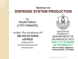 Seminar on
DISPERSE SYSTEM PRODUCTION
by
Nayala Firdous
(170713886005)
Under The Guidance Of
DR.MUQTADER
AHMED
M.Pharm,Ph.D
Head Of Department Of
Pharmaceutics
MASTER OF
PHARMACY
DEPARTMENT OF
PHARMACEUTICS
DECCAN SCHOOL
OF PHARMACY
Dar-us-salam, Aghapura,
Hyderabad-01. A.P. India
1Department of Pharmaceutics
 