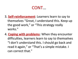 CONT…
3. Self-reinforcement: Learners learn to say to
themselves “Great, I understand this. Keep up
the good work,” or “This strategy really
works.”
4. Coping with problems: When they encounter
difficulties, learners learn to say to themselves
“I don’t understand this. I should go back and
read it again,” or “That’s a simple mistake. I
can correct that.”
 