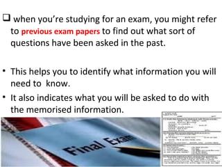  when you’re studying for an exam, you might refer
to previous exam papers to find out what sort of
questions have been asked in the past.
• This helps you to identify what information you will
need to know.
• It also indicates what you will be asked to do with
the memorised information.
 