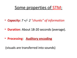 Some properties of STM:
• Capacity: 7 +/- 2 "chunks" of information
• Duration: About 18-20 seconds (average).
• Processing: Auditory encoding
(visuals are transferred into sounds)
 