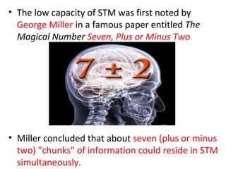 • The low capacity of STM was first noted by
George Miller in a famous paper entitled The
Magical Number Seven, Plus or Minus Two.
• Miller concluded that about seven (plus or minus
two) "chunks" of information could reside in STM
simultaneously.
 