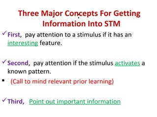 :
Three Major Concepts For Getting
Information Into STM
First, pay attention to a stimulus if it has an
interesting feature.
Second, pay attention if the stimulus activates a
known pattern.
 (Call to mind relevant prior learning)
Third, Point out important information
 