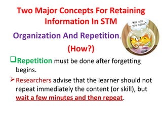 Two Major Concepts For Retaining
Information In STM
Organization And Repetition.
(How?)
Repetition must be done after forgetting
begins.
Researchers advise that the learner should not
repeat immediately the content (or skill), but
wait a few minutes and then repeat.
 