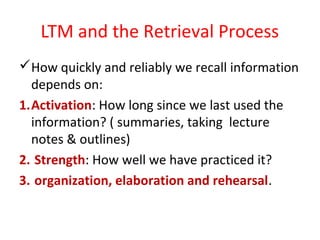 LTM and the Retrieval Process
How quickly and reliably we recall information
depends on:
1.Activation: How long since we last used the
information? ( summaries, taking lecture
notes & outlines)
2. Strength: How well we have practiced it?
3. organization, elaboration and rehearsal.
 
