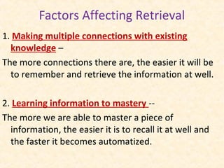 1. Making multiple connections with existing
knowledge –
The more connections there are, the easier it will be
to remember and retrieve the information at well.
2. Learning information to mastery --
The more we are able to master a piece of
information, the easier it is to recall it at well and
the faster it becomes automatized.
Factors Affecting Retrieval
 