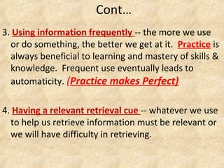 3. Using information frequently -- the more we use
or do something, the better we get at it. Practice is
always beneficial to learning and mastery of skills &
knowledge. Frequent use eventually leads to
automaticity. (Practice makes Perfect)
4. Having a relevant retrieval cue -- whatever we use
to help us retrieve information must be relevant or
we will have difficulty in retrieving.
Cont…
 
