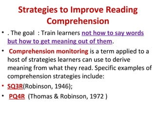 Strategies to Improve Reading
Comprehension
• . The goal : Train learners not how to say words
but how to get meaning out of them.
• Comprehension monitoring is a term applied to a
host of strategies learners can use to derive
meaning from what they read. Specific examples of
comprehension strategies include:
• SQ3R(Robinson, 1946);
• PQ4R (Thomas & Robinson, 1972 )
 