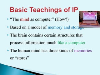  “The mind as computer” (How?)
 Based on a model of memory and storage
 The brain contains certain structures that
process information much like a computer
 The human mind has three kinds of memories
or “stores”
 