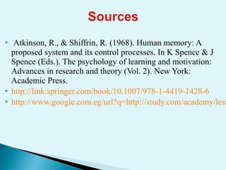  Atkinson, R., & Shiffrin, R. (1968). Human memory: A
proposed system and its control processes. In K Spence & J
Spence (Eds.). The psychology of learning and motivation:
Advances in research and theory (Vol. 2). New York:
Academic Press.
 http://link.springer.com/book/10.1007/978-1-4419-1428-6
 http://www.google.com.eg/url?q=http://study.com/academy/less
 